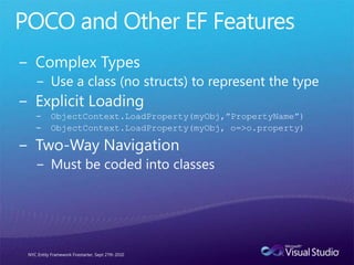 POCO and Other EF FeaturesComplex TypesUse a class (no structs) to represent the typeExplicit LoadingObjectContext.LoadProperty(myObj,”PropertyName”)ObjectContext.LoadProperty(myObj, o=>o.property)Two-Way NavigationMust be coded into classesNYC Entity Framework Firestarter, Sept 27th 2010