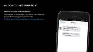 #3	DON’T	LIMIT	YOURSELF
Be	ready	to	handle	unstructured	data	
From	pictures	to	animated	GIFs	and	videos,	users	like	to	use	
a	range	of	message	types	to	communicate. 
Mr	Miles	used	AI	to	recognize	objects	and	respond	to	users.	
 