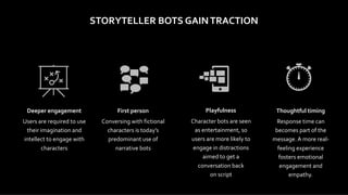STORYTELLER	BOTS	GAIN	TRACTION
Deeper	engagement	
Users	are	required	to	use	
their	imagination	and	
intellect	to	engage	with	
characters
First	person	
Conversing	with	fictional	
characters	is	today’s	
predominant	use	of	
narrative	bots
Thoughtful	timing	
Response	time	can	
becomes	part	of	the	
message.	A	more	real-
feeling	experience	
fosters	emotional	
engagement	and	
empathy.	
Playfulness	
Character	bots	are	seen	
as	entertainment,	so	
users	are	more	likely	to	
engage	in	distractions	
aimed	to	get	a	
conversation	back	 
on	script	
 