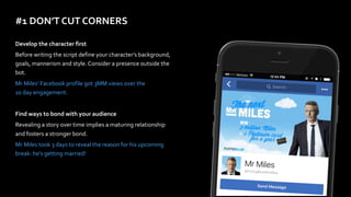 #1	DON’T	CUT	CORNERS
Develop	the	character	first	
Before	writing	the	script	define	your	character’s	background,	
goals,	mannerism	and	style.	Consider	a	presence	outside	the	
bot.	
Mr	Miles’	Facebook	profile	got	3MM	views	over	the	 
10	day	engagement.	
Find	ways	to	bond	with	your	audience	
Revealing	a	story	over	time	implies	a	maturing	relationship	
and	fosters	a	stronger	bond.		
Mr	Miles	took	3	days	to	reveal	the	reason	for	his	upcoming	
break:	he’s	getting	married!
 