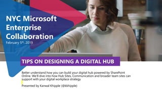 Better understand how you can build your digital hub powered by SharePoint
Online. We’ll dive into how Hub Sites, Communication and broader team sites can
support with your digital workplace strategy
Presented by Kanwal Khipple (@kkhipple)
NYC Microsoft
Enterprise
Collaboration
February 5th, 2019
TIPS ON DESIGNING A DIGITAL HUB
 