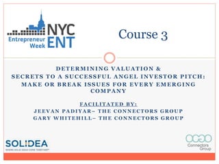 DETERMINING VALUATION &
SECRETS TO A SUCCESSFUL ANGEL INVESTOR PITCH:
MAKE OR BREAK ISSUES FOR EVERY EMERGING
COMPANY
F A C I L I T A T E D B Y :
J E E V A N P A D I Y A R – T H E C O N N E C T O R S G R O U P
G A R Y W H I T E H I L L – T H E C O N N E C T O R S G R O U P
Course 3
 