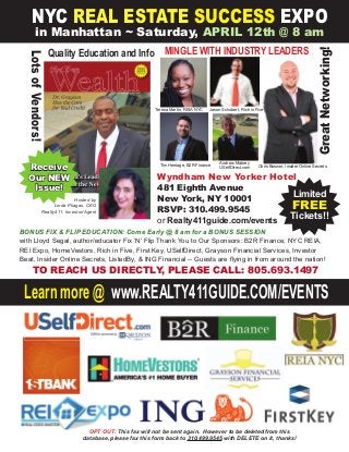 Learn more @ www.REALTY411GUIDE.COM/EVENTS
NYC REAL ESTATE SUCCESS EXPO
in Manhattan ~ Saturday, APRIL 12th @ 8 am
Limited
FREE
Tickets!!
Wyndham New Yorker Hotel
481 Eighth Avenue
New York, NY 10001
RSVP: 310.499.9545
or Realty411guide.com/events
Hosted by
Linda Pliagas, CEO
Realty411, Investor/Agent
GreatNetworking!
LotsofVendors!
Jason Schubert, Rich in Five
Quality Education and Info
Receive
Our NEW
Issue!
Tim Herriage, B2R Finance
MINGLE WITH INDUSTRY LEADERS
BONUS FIX & FLIP EDUCATION: Come Early @ 8 am for a BONUS SESSION
with Lloyd Segal, author/educator Fix ‘N’ Flip Thank You to Our Sponsors: B2R Finance, NYC REIA,
REI Expo, HomeVestors, Rich in Five, First Key, USelfDirect, Grayson Financial Services, Investor
Beat, Insider Online Secrets, ListedBy, & ING Financial -- Guests are ﬂying in from around the nation!
TO REACH US DIRECTLY, PLEASE CALL: 805.693.1497
OPT OUT: This fax will not be sent again. However to be deleted from this
database, please fax this form back to 310.499.9545 with DELETE on it, thanks!
Andrew Mabrey
USelfDirect.com Chris Boswer, Insider Online Secrets
Teresa Martin, REIA NYC
 
