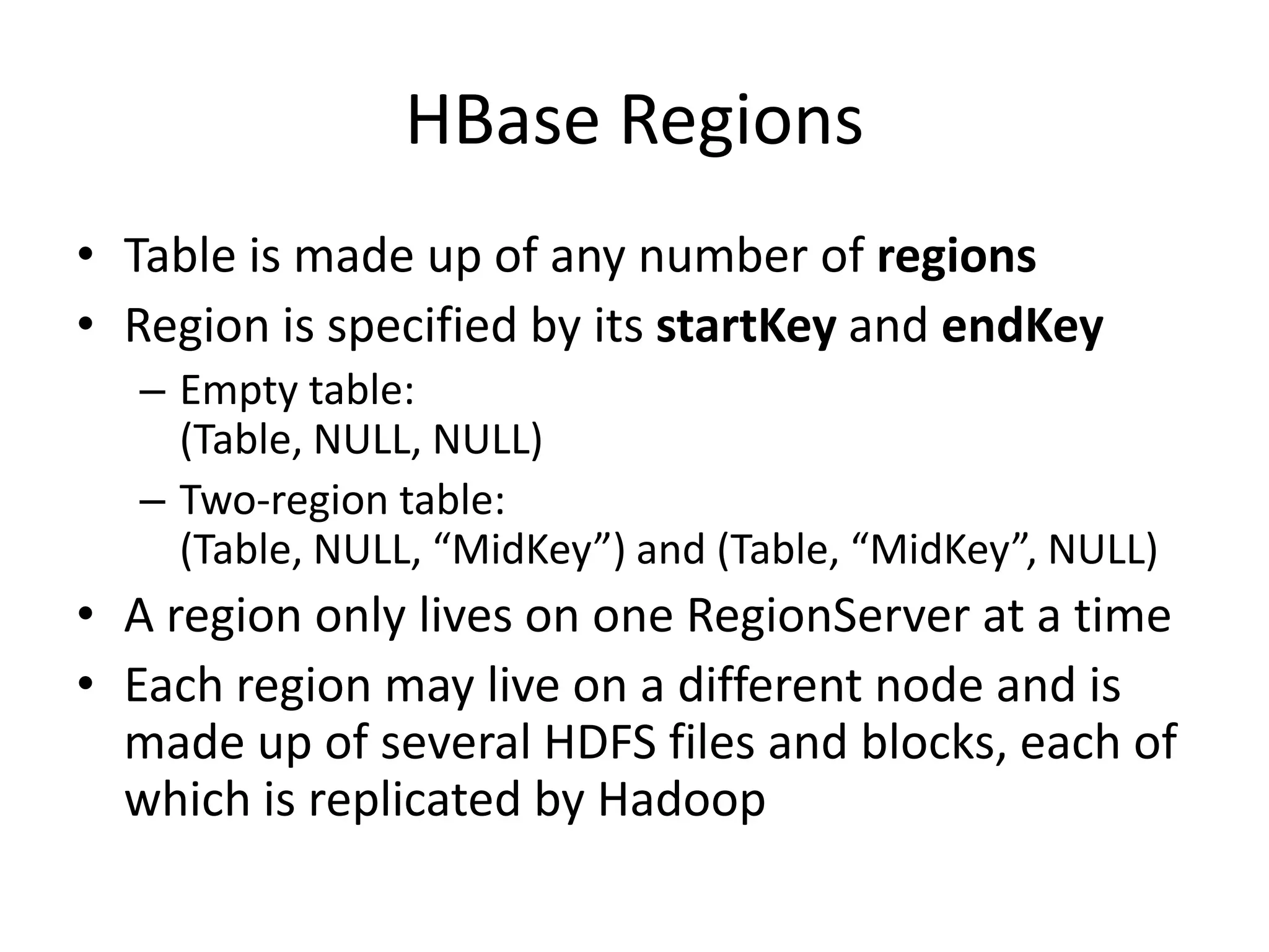 HBase Regions
• Table is made up of any number of regions
• Region is specified by its startKey and endKey
  – Empty table:
    (Table, NULL, NULL)
  – Two-region table:
    (Table, NULL, “MidKey”) and (Table, “MidKey”, NULL)
• A region only lives on one RegionServer at a time
• Each region may live on a different node and is
  made up of several HDFS files and blocks, each of
  which is replicated by Hadoop
 