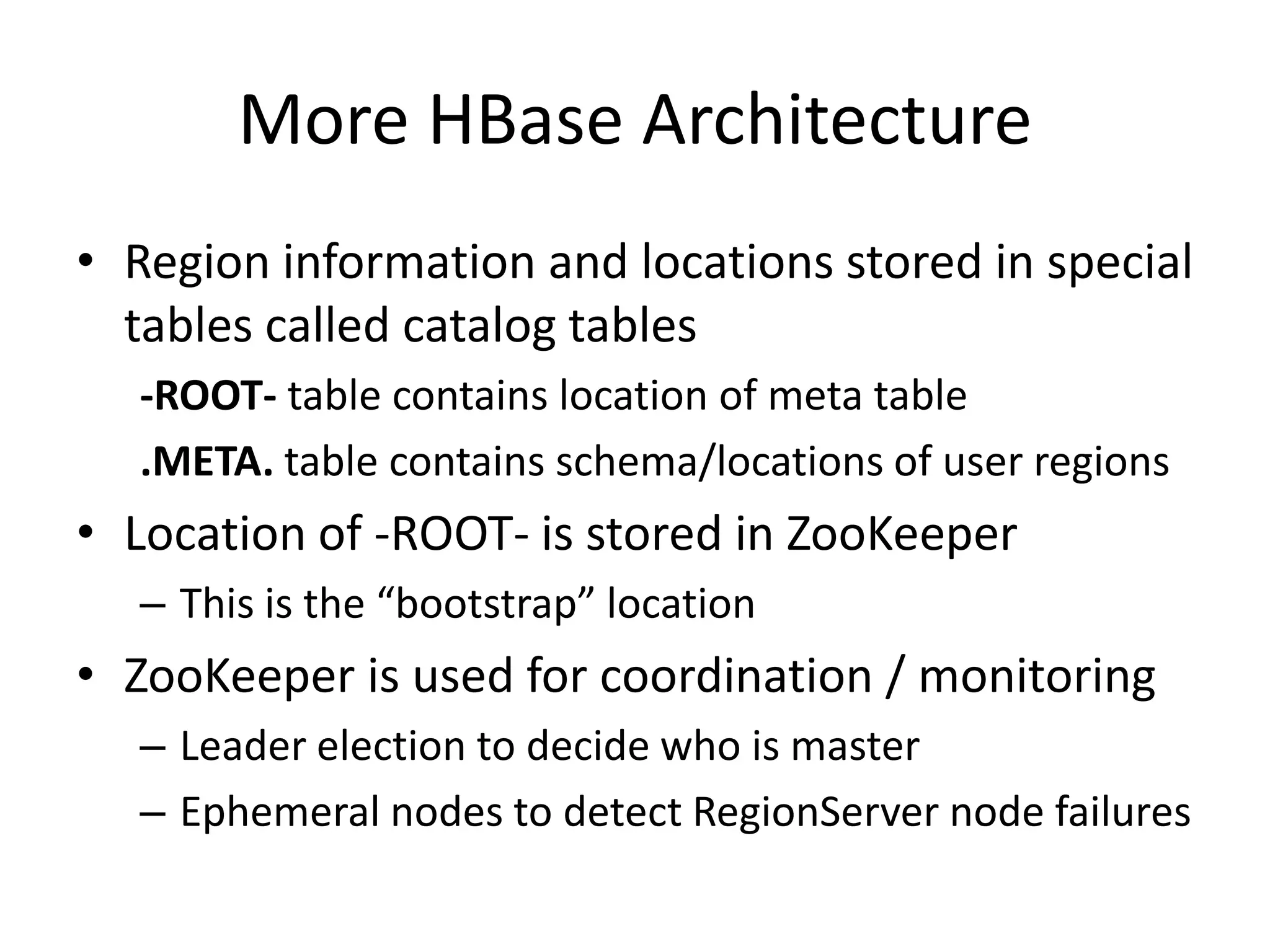 More HBase Architecture
• Region information and locations stored in special
  tables called catalog tables
  -ROOT- table contains location of meta table
  .META. table contains schema/locations of user regions
• Location of -ROOT- is stored in ZooKeeper
  – This is the “bootstrap” location
• ZooKeeper is used for coordination / monitoring
  – Leader election to decide who is master
  – Ephemeral nodes to detect RegionServer node failures
 