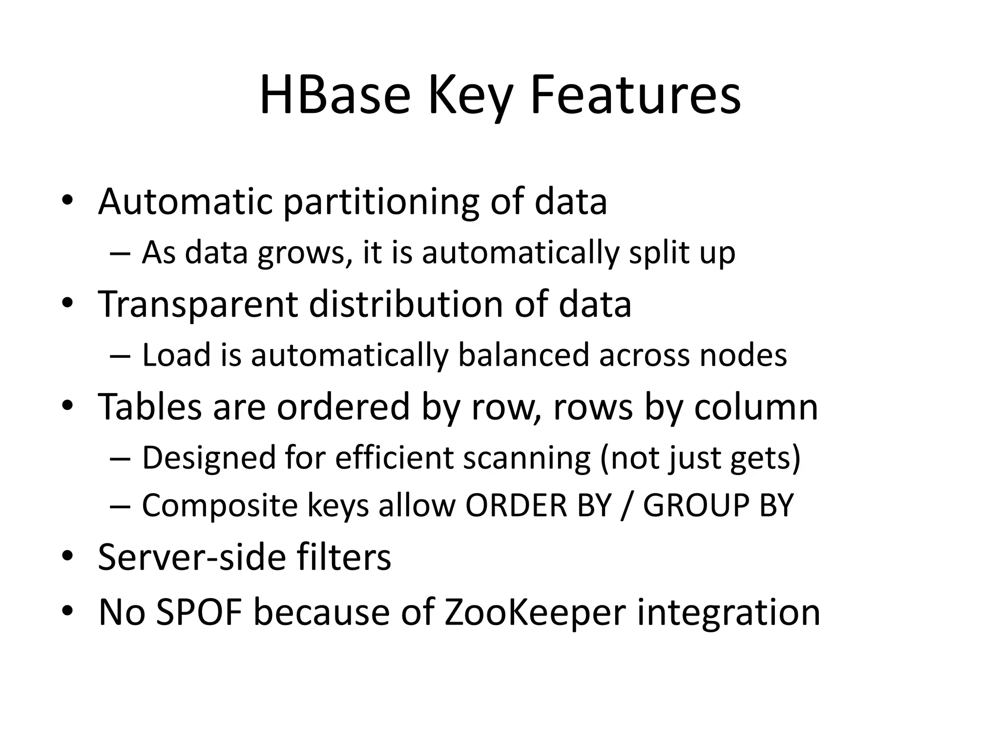 HBase Key Features
• Automatic partitioning of data
  – As data grows, it is automatically split up
• Transparent distribution of data
  – Load is automatically balanced across nodes
• Tables are ordered by row, rows by column
  – Designed for efficient scanning (not just gets)
  – Composite keys allow ORDER BY / GROUP BY
• Server-side filters
• No SPOF because of ZooKeeper integration
 