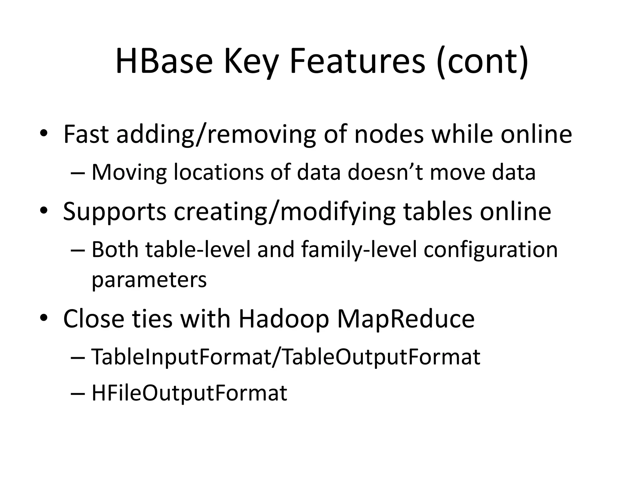 HBase Key Features (cont)
• Fast adding/removing of nodes while online
  – Moving locations of data doesn’t move data
• Supports creating/modifying tables online
  – Both table-level and family-level configuration
    parameters
• Close ties with Hadoop MapReduce
  – TableInputFormat/TableOutputFormat
  – HFileOutputFormat
 