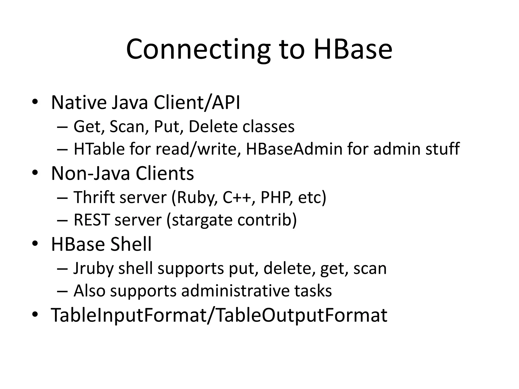 Connecting to HBase
• Native Java Client/API
  – Get, Scan, Put, Delete classes
  – HTable for read/write, HBaseAdmin for admin stuff
• Non-Java Clients
  – Thrift server (Ruby, C++, PHP, etc)
  – REST server (stargate contrib)
• HBase Shell
  – Jruby shell supports put, delete, get, scan
  – Also supports administrative tasks
• TableInputFormat/TableOutputFormat
 