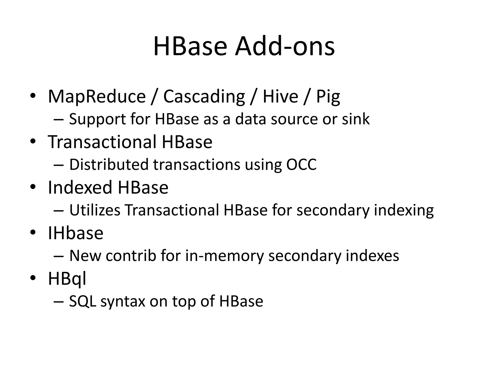 HBase Add-ons
• MapReduce / Cascading / Hive / Pig
  – Support for HBase as a data source or sink
• Transactional HBase
  – Distributed transactions using OCC
• Indexed HBase
  – Utilizes Transactional HBase for secondary indexing
• IHbase
  – New contrib for in-memory secondary indexes
• HBql
  – SQL syntax on top of HBase
 