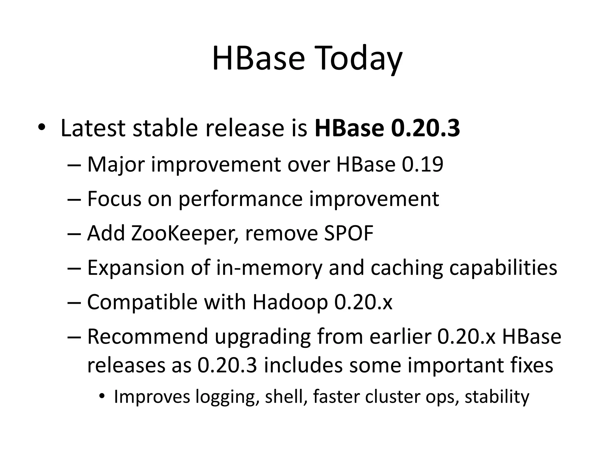 HBase Today
• Latest stable release is HBase 0.20.3
  – Major improvement over HBase 0.19
  – Focus on performance improvement
  – Add ZooKeeper, remove SPOF
  – Expansion of in-memory and caching capabilities
  – Compatible with Hadoop 0.20.x
  – Recommend upgrading from earlier 0.20.x HBase
    releases as 0.20.3 includes some important fixes
     • Improves logging, shell, faster cluster ops, stability
 