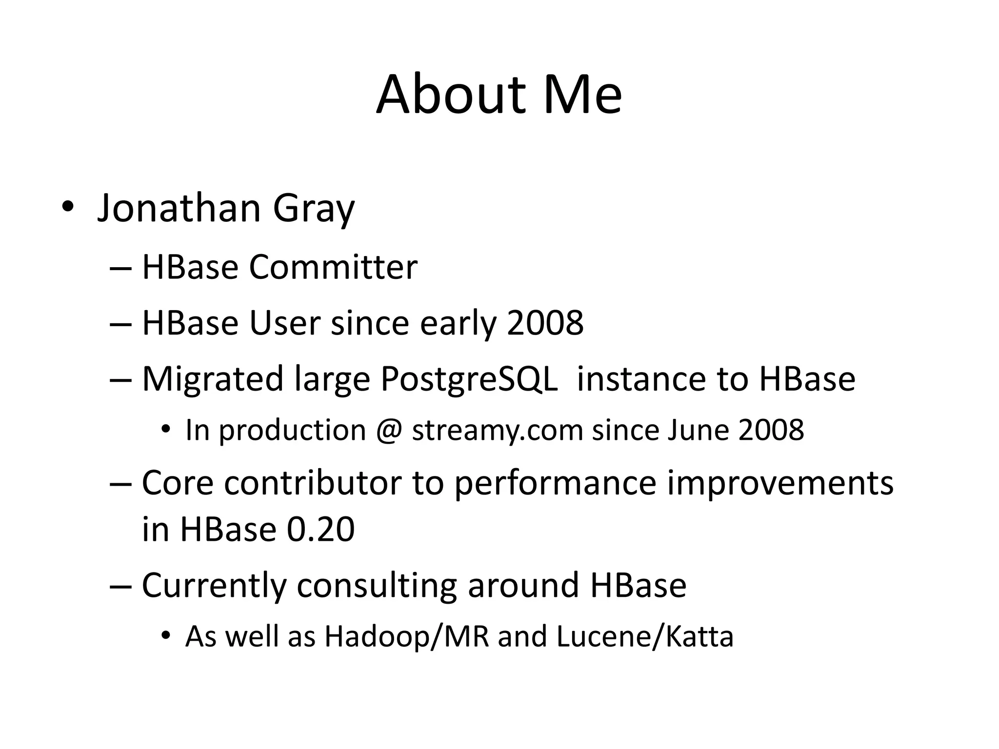 About Me
• Jonathan Gray
  – HBase Committer
  – HBase User since early 2008
  – Migrated large PostgreSQL instance to HBase
     • In production @ streamy.com since June 2008
  – Core contributor to performance improvements
    in HBase 0.20
  – Currently consulting around HBase
     • As well as Hadoop/MR and Lucene/Katta
 