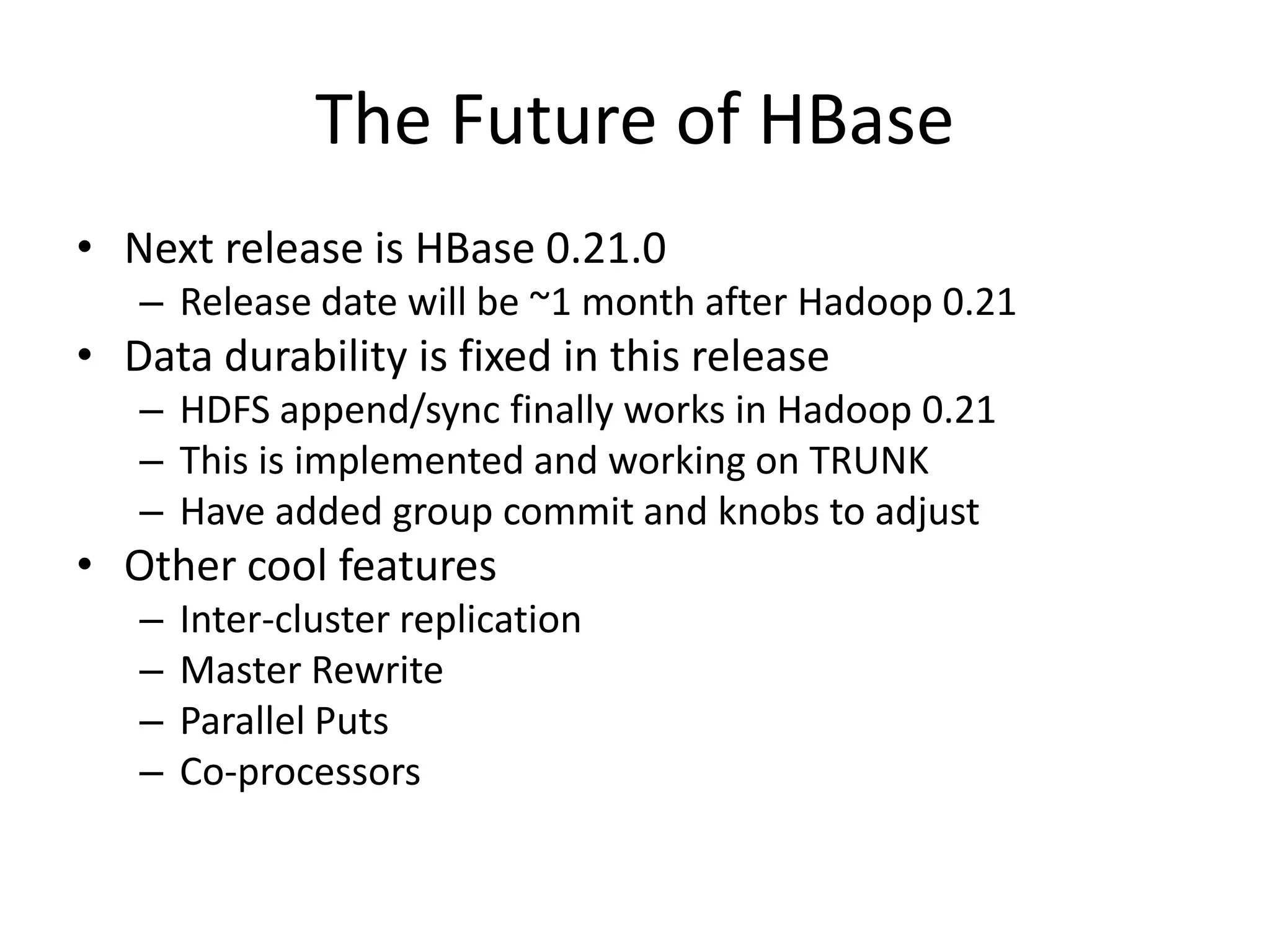The Future of HBase
• Next release is HBase 0.21.0
   – Release date will be ~1 month after Hadoop 0.21
• Data durability is fixed in this release
   – HDFS append/sync finally works in Hadoop 0.21
   – This is implemented and working on TRUNK
   – Have added group commit and knobs to adjust
• Other cool features
   –   Inter-cluster replication
   –   Master Rewrite
   –   Parallel Puts
   –   Co-processors
 