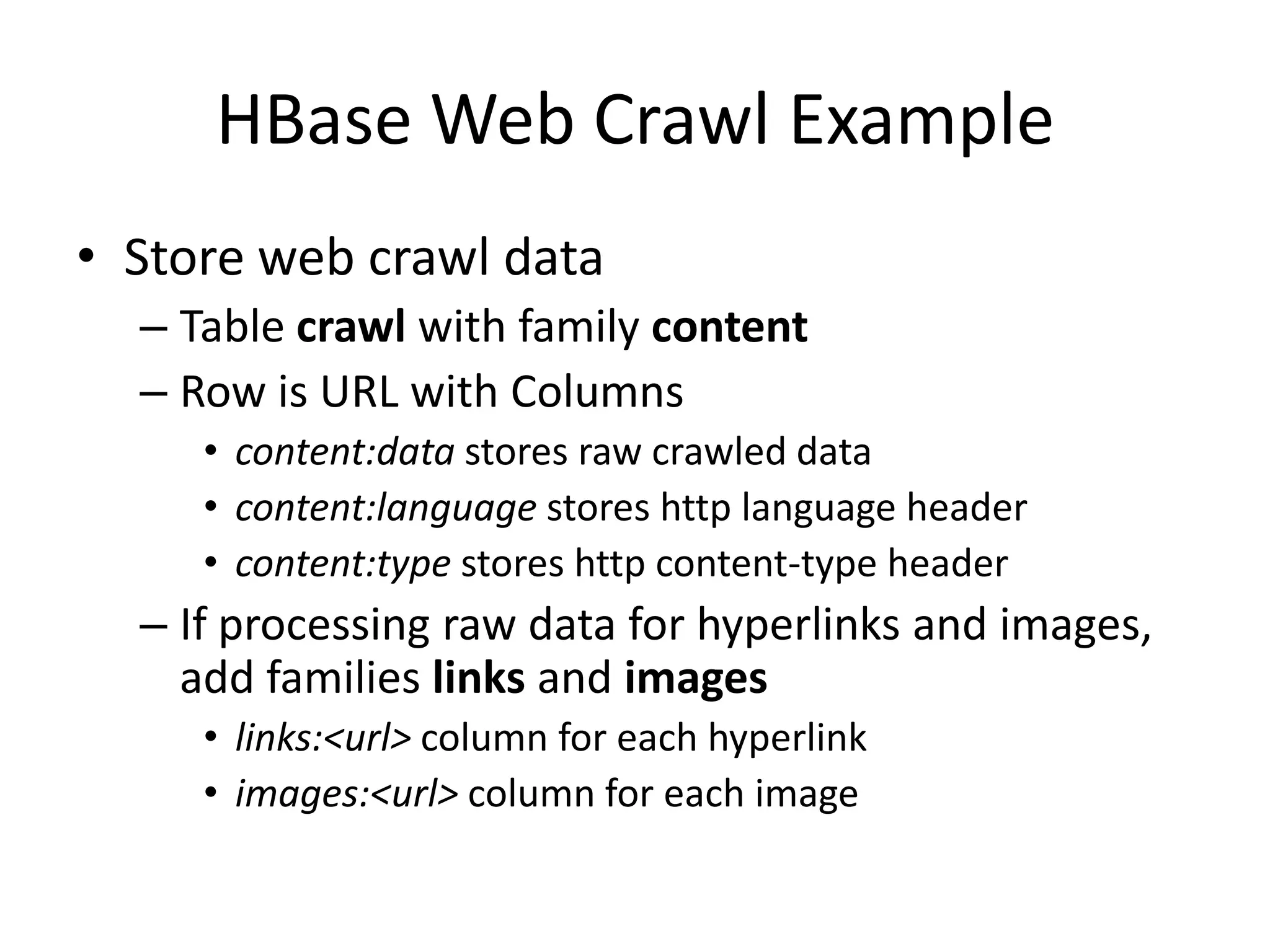 HBase Web Crawl Example
• Store web crawl data
  – Table crawl with family content
  – Row is URL with Columns
     • content:data stores raw crawled data
     • content:language stores http language header
     • content:type stores http content-type header
  – If processing raw data for hyperlinks and images,
    add families links and images
     • links:<url> column for each hyperlink
     • images:<url> column for each image
 