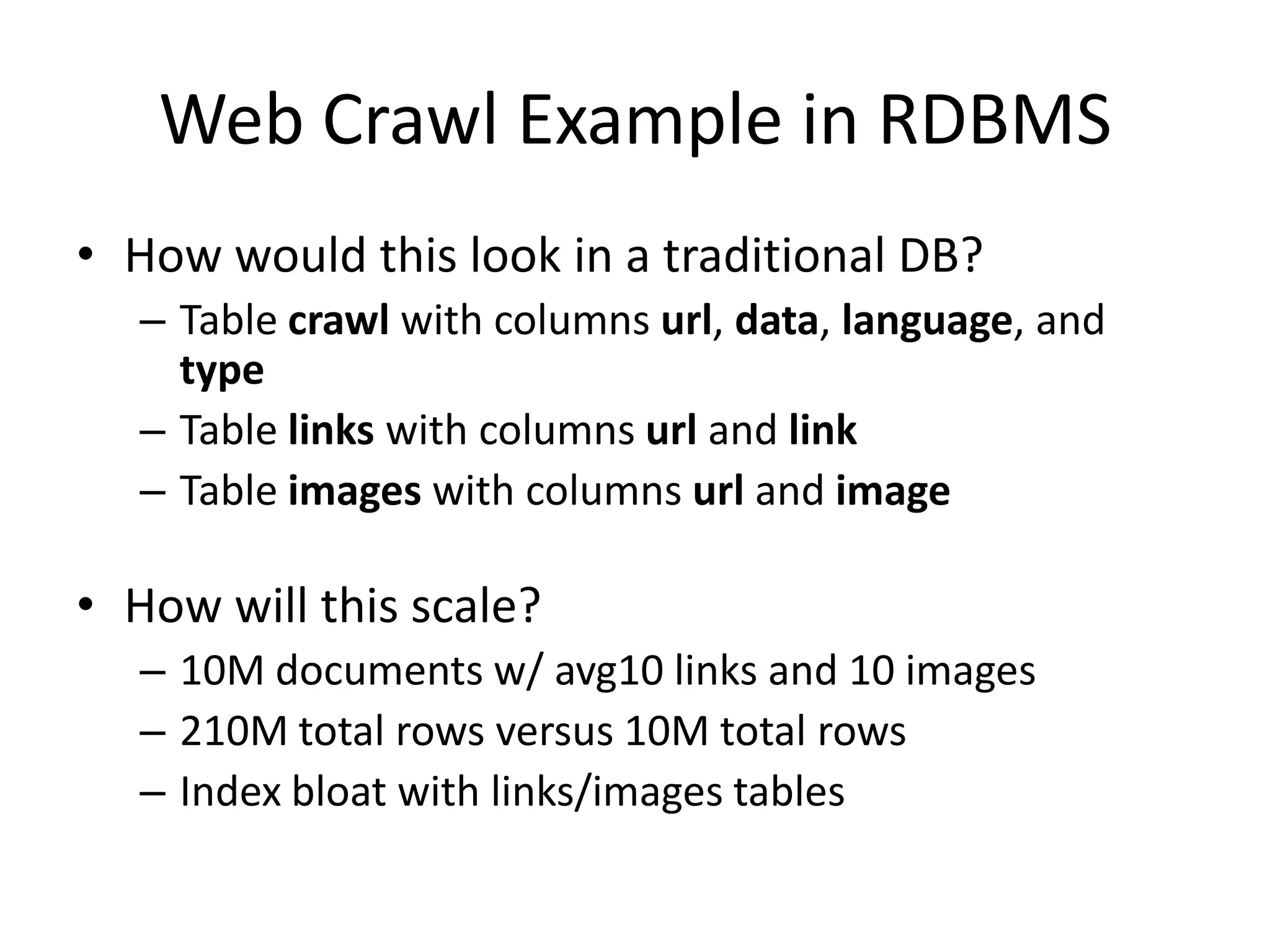 Web Crawl Example in RDBMS
• How would this look in a traditional DB?
   – Table crawl with columns url, data, language, and
     type
   – Table links with columns url and link
   – Table images with columns url and image

• How will this scale?
   – 10M documents w/ avg10 links and 10 images
   – 210M total rows versus 10M total rows
   – Index bloat with links/images tables
 