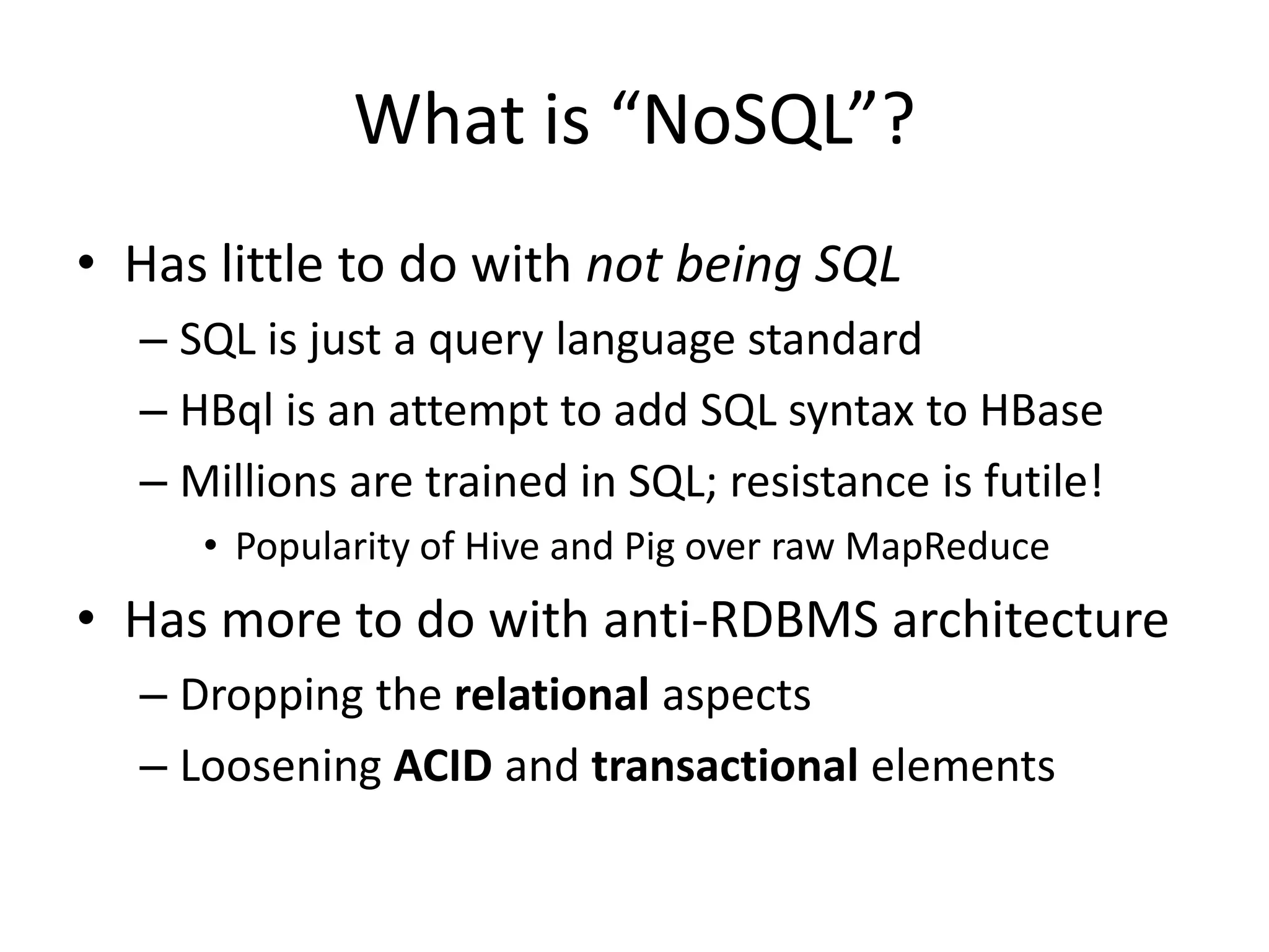 What is “NoSQL”?
• Has little to do with not being SQL
  – SQL is just a query language standard
  – HBql is an attempt to add SQL syntax to HBase
  – Millions are trained in SQL; resistance is futile!
     • Popularity of Hive and Pig over raw MapReduce
• Has more to do with anti-RDBMS architecture
  – Dropping the relational aspects
  – Loosening ACID and transactional elements
 