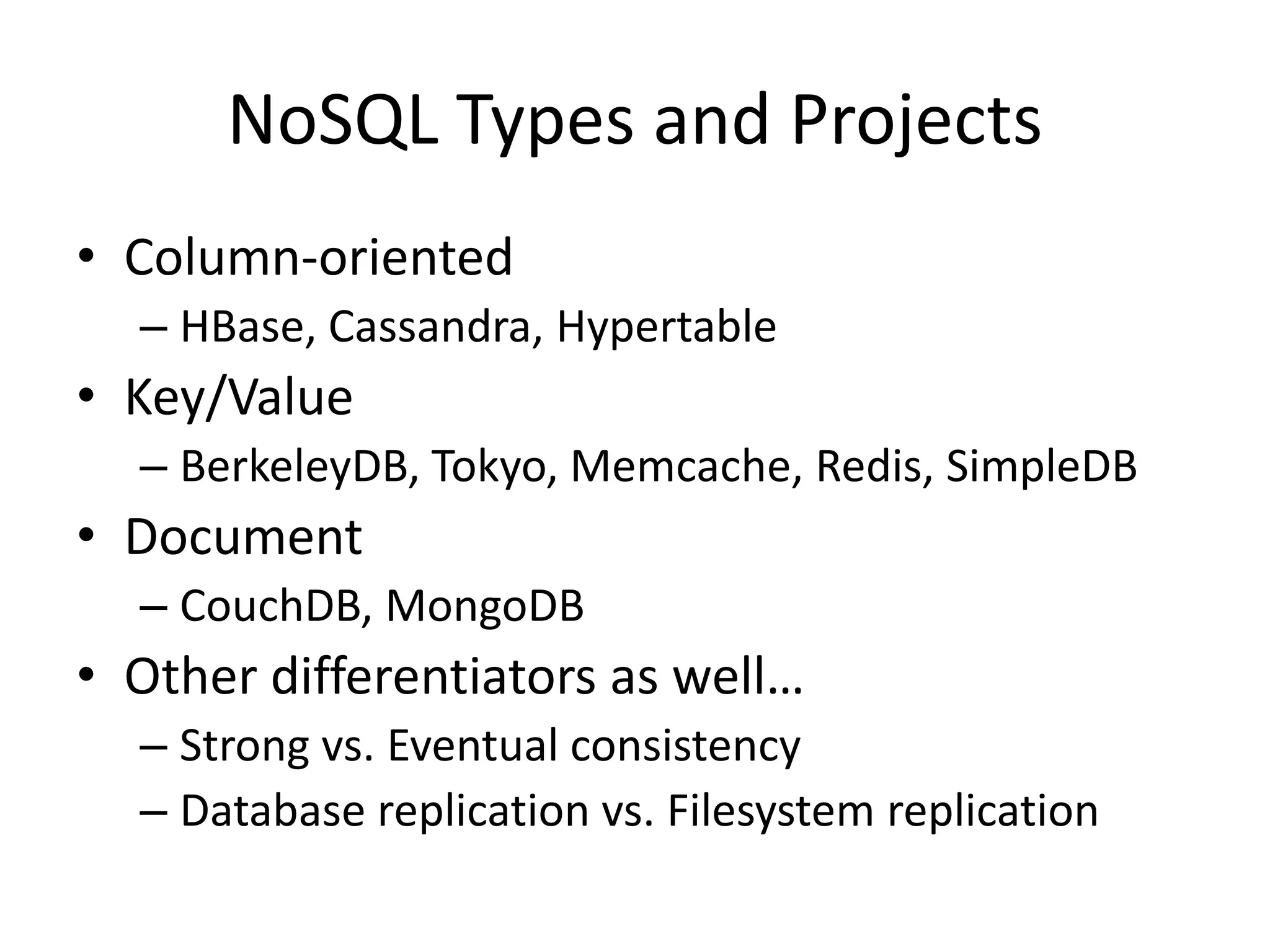 NoSQL Types and Projects
• Column-oriented
  – HBase, Cassandra, Hypertable
• Key/Value
  – BerkeleyDB, Tokyo, Memcache, Redis, SimpleDB
• Document
  – CouchDB, MongoDB
• Other differentiators as well…
  – Strong vs. Eventual consistency
  – Database replication vs. Filesystem replication
 