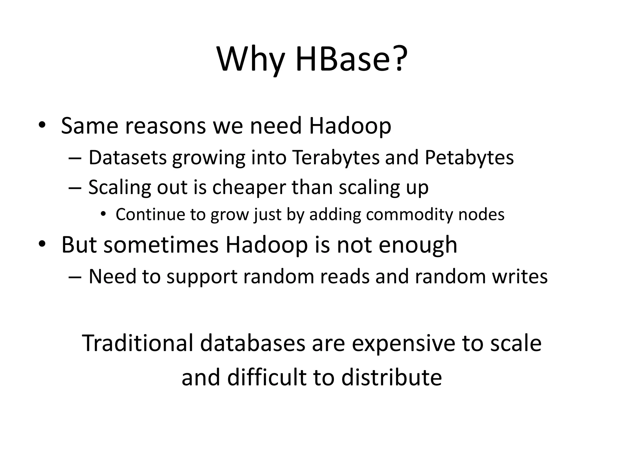 Why HBase?
• Same reasons we need Hadoop
  – Datasets growing into Terabytes and Petabytes
  – Scaling out is cheaper than scaling up
     • Continue to grow just by adding commodity nodes
• But sometimes Hadoop is not enough
  – Need to support random reads and random writes


   Traditional databases are expensive to scale
            and difficult to distribute
 