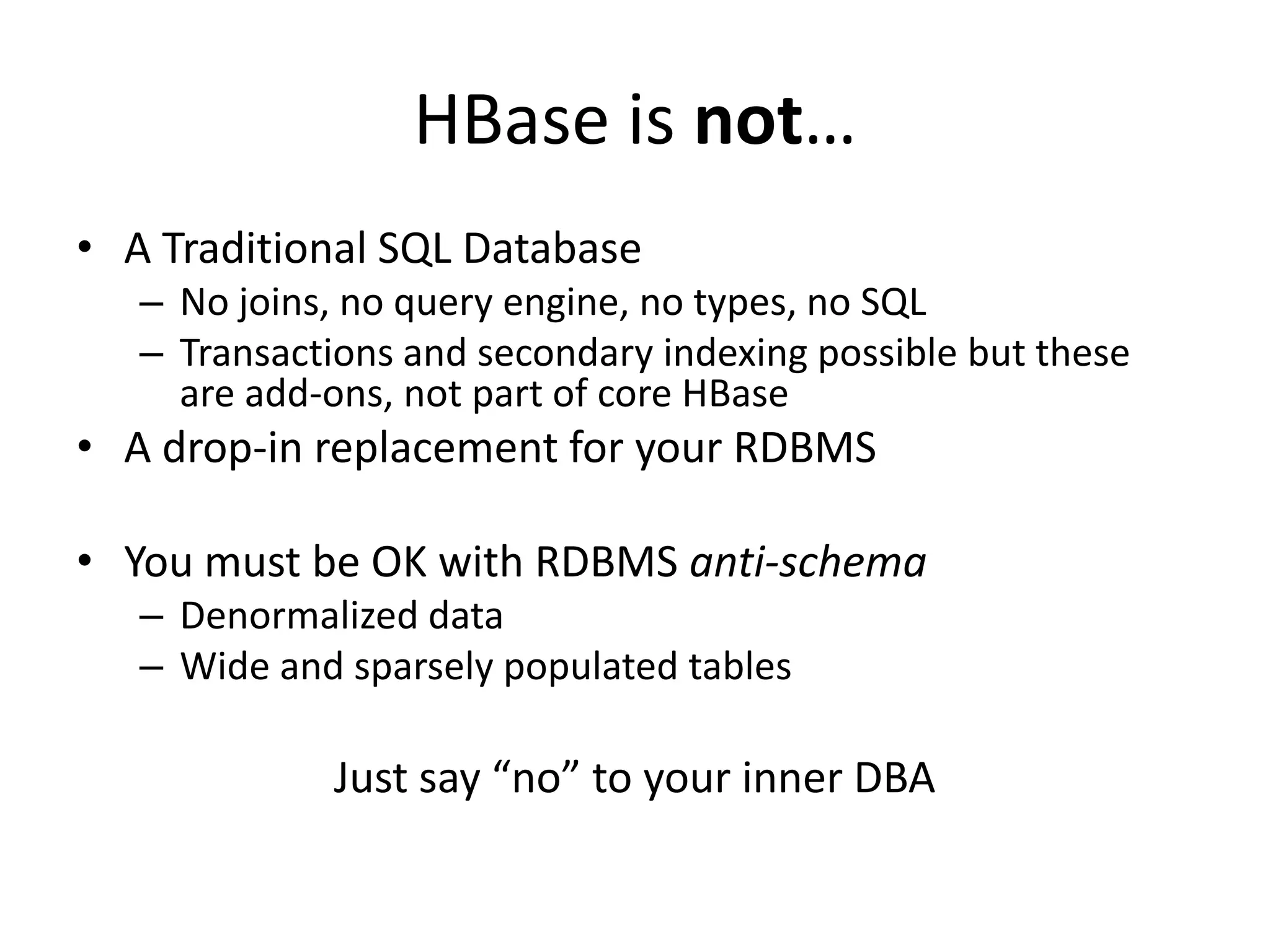 HBase is not…
• A Traditional SQL Database
   – No joins, no query engine, no types, no SQL
   – Transactions and secondary indexing possible but these
     are add-ons, not part of core HBase
• A drop-in replacement for your RDBMS

• You must be OK with RDBMS anti-schema
   – Denormalized data
   – Wide and sparsely populated tables

             Just say “no” to your inner DBA
 