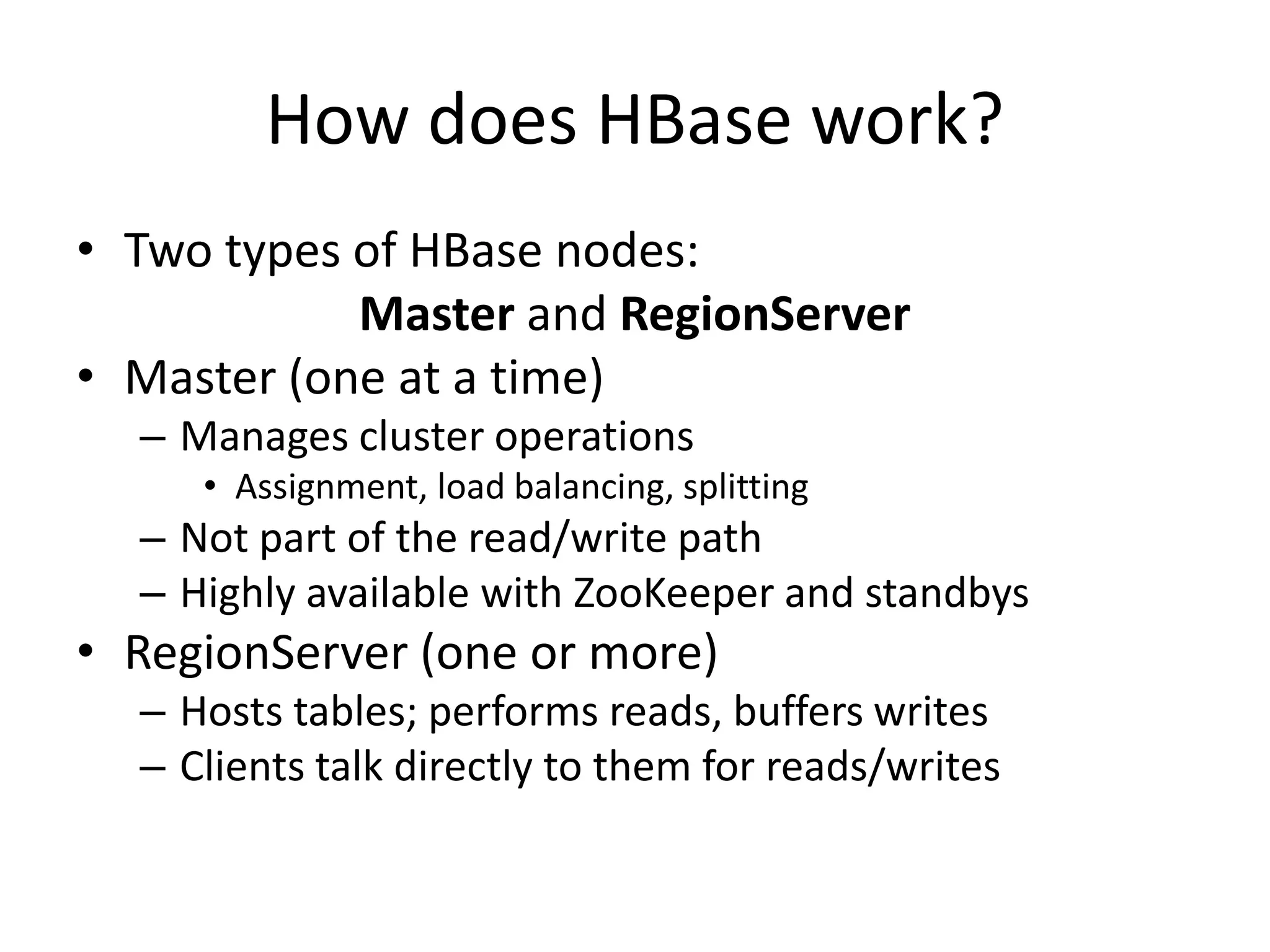 How does HBase work?
• Two types of HBase nodes:
            Master and RegionServer
• Master (one at a time)
  – Manages cluster operations
     • Assignment, load balancing, splitting
  – Not part of the read/write path
  – Highly available with ZooKeeper and standbys
• RegionServer (one or more)
  – Hosts tables; performs reads, buffers writes
  – Clients talk directly to them for reads/writes
 