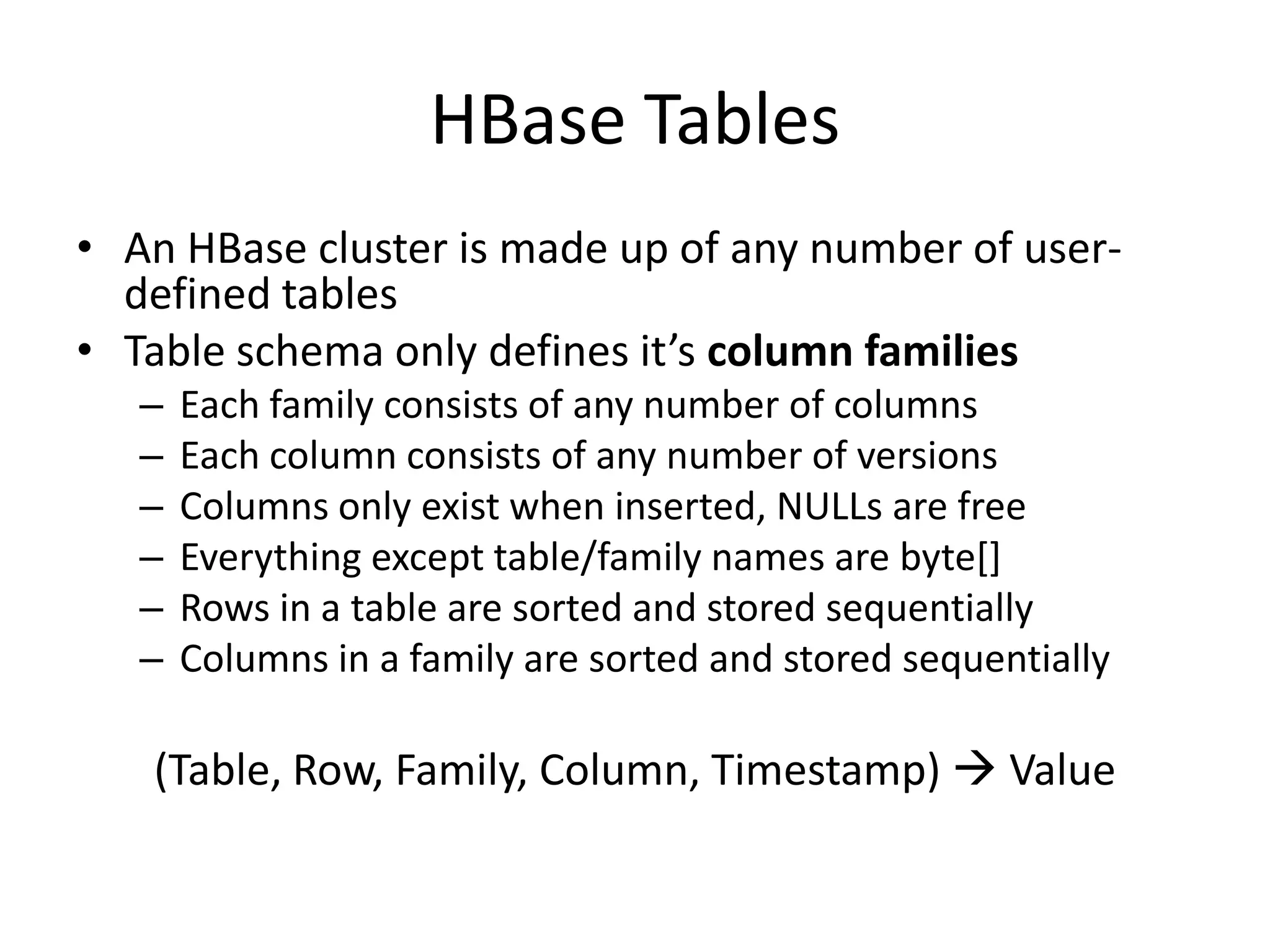 HBase Tables
• An HBase cluster is made up of any number of user-
  defined tables
• Table schema only defines it’s column families
   –   Each family consists of any number of columns
   –   Each column consists of any number of versions
   –   Columns only exist when inserted, NULLs are free
   –   Everything except table/family names are byte[]
   –   Rows in a table are sorted and stored sequentially
   –   Columns in a family are sorted and stored sequentially

   (Table, Row, Family, Column, Timestamp)  Value
 