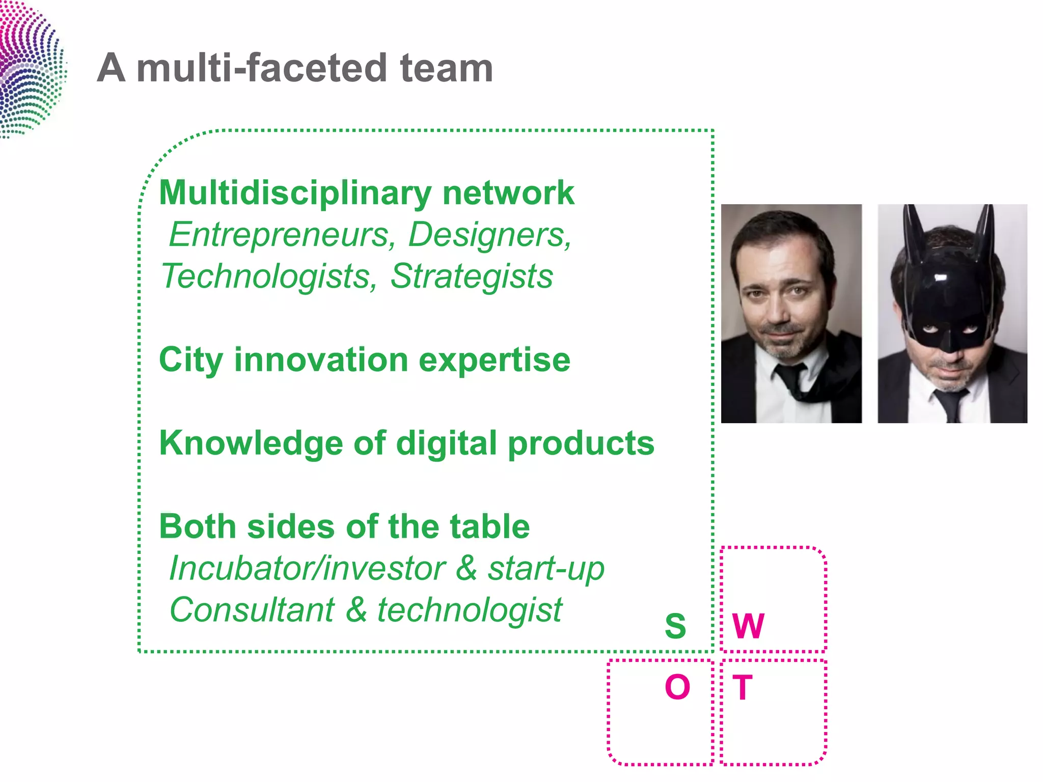 A multi-faceted team


   Multidisciplinary network
    Entrepreneurs, Designers,
   Technologists, Strategists

   City innovation expertise

   Knowledge of digital products

   Both sides of the table
   Incubator/investor & start-up
   Consultant & technologist       S   W
                                   O   T
 