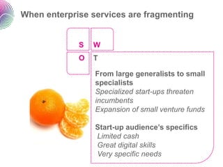 When enterprise services are fragmenting


             S   W
             O   T

                 From large generalists to small
                 specialists
                 Specialized start-ups threaten
                 incumbents
                 Expansion of small venture funds

                 Start-up audience’s specifics
                 Limited cash
                 Great digital skills
                 Very specific needs
 
