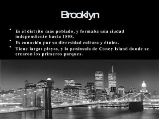 Brooklyn Es el distrito más poblado, y formaba una ciudad independiente hasta 1898. Es conocido por su diversidad cultura y étnica. Tiene largas playas, y la península de Coney Island donde se crearon los primeros parques. 