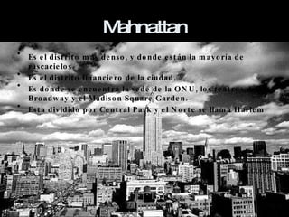 Mahnattan Es el distrito más denso, y donde están la mayoría de rascacielos. Es el distrito financiero de la ciudad. Es donde se encuentra la sede de la ONU, los teatros de Broadway y el Madison Square Garden. Esta dividido por Central Park y el Norte se llama Harlem 