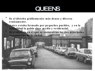 QUEENS Es el distrito gráficamente más denso y diverso etnicamente. Antes estaba formado por pequeños pueblos,  y en la actualidad la pobla clase media y residencial. Es el distrito en el que se encuentran los dos principales aeropuertos de la ciudad. 