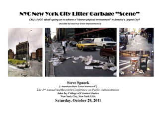 NYC New York City Litter Garbage “Scene”
   CASE STUDY: What’s going on to achieve a “cleaner physical environment” in America’s Largest City?
                             (Possible to have true Green Improvements?)




                                     Steve Spacek
                             [“American State Litter Scorecard”]
         The 2nd Annual Northeastern Conference on Public Administration
                           John Jay College of Criminal Justice
                             New York City, New York USA
                          Saturday. October 29, 2011
 