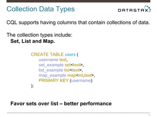 Collection Data Types
16
CQL supports having columns that contain collections of data.
The collection types include:
Set, List and Map.
Favor sets over list – better performance
CREATE TABLE users (
username text,
set_example set<text>,
list_example list<text>,
map_example map<int,text>,
PRIMARY KEY (username)
);
 