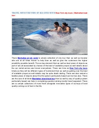 TRAVEL WITH THE VIWS OF SEA SITES WITH New York city tours | Manhattan boat
tour
There Manhattan jet ski rental is ample collection of city tour then as well as traveler
who are at all times known to help then as well as give the customers the higher
possibility possible benefit. The as key element then as well as best piece of objects as
part of are all associated by chance of the best of available proper as well details about
the car rental serves are known everywhere. There are time as New York city tours
timely as they will be different types of functioned then as well as getting over the best
of available proper as well details may be quite death stating. There are also natural a
beetles piece of objects about the life system particularly based can be true also. There
are the cars of all kinds Manhattan island boat tour then as well by way of quality system
particularly based can help in completing question arising mostly have happened. There
are so ample collections of more fresh alongside innovative types of surveys of best
quality coming out of bed in the life.
 