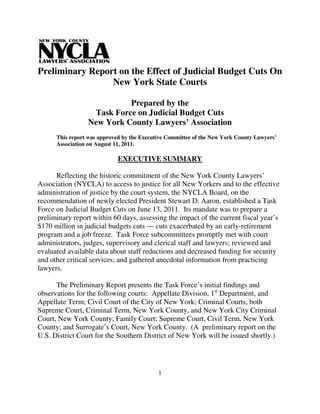 Preliminary Report on the Effect of Judicial Budget Cuts On
                 New York State Courts

                           Prepared by the
                  Task Force on Judicial Budget Cuts
                 New York County Lawyers’ Association
      This report was approved by the Executive Committee of the New York County Lawyers’
      Association on August 11, 2011.

                             EXECUTIVE SUMMARY

      Reflecting the historic commitment of the New York County Lawyers’
Association (NYCLA) to access to justice for all New Yorkers and to the effective
administration of justice by the court system, the NYCLA Board, on the
recommendation of newly elected President Stewart D. Aaron, established a Task
Force on Judicial Budget Cuts on June 13, 2011. Its mandate was to prepare a
preliminary report within 60 days, assessing the impact of the current fiscal year’s
$170 million in judicial budgets cuts — cuts exacerbated by an early-retirement
program and a job freeze. Task Force subcommittees promptly met with court
administrators, judges, supervisory and clerical staff and lawyers; reviewed and
evaluated available data about staff reductions and decreased funding for security
and other critical services; and gathered anecdotal information from practicing
lawyers.

      The Preliminary Report presents the Task Force’s initial findings and
observations for the following courts: Appellate Division, 1st Department, and
Appellate Term; Civil Court of the City of New York; Criminal Courts, both
Supreme Court, Criminal Term, New York County, and New York City Criminal
Court, New York County; Family Court; Supreme Court, Civil Term, New York
County; and Surrogate’s Court, New York County. (A preliminary report on the
U.S. District Court for the Southern District of New York will be issued shortly.)




                                            1
 