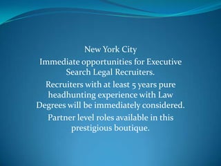 New York City
 Immediate opportunities for Executive
        Search Legal Recruiters.
  Recruiters with at least 5 years pure
   headhunting experience with Law
Degrees will be immediately considered.
   Partner level roles available in this
         prestigious boutique.
 
