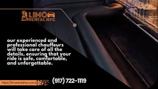 (917)722-1119
https://limorentalnyc.com/
our experienced and
professional chauffeurs
will take care of all the
details, ensuring that your
ride is safe, comfortable,
and unforgettable.
 