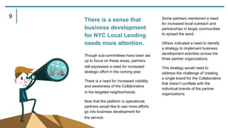 There is a sense that
business development
for NYC Local Lending
needs more attention.
Though sub-committees have been set
up to focus on these areas, partners
still expressed a need for increased
strategic effort in the coming year.
There is a need for increased visibility
and awareness of the Collaborative
in the targeted neighborhoods.
Now that the platform is operational,
partners would like to see more efforts
go into business development for
the service.
Some partners mentioned a need
for increased local outreach and
partnerships in target communities
to spread the word.
Others indicated a need to identify
a strategy to implement business
development activities across the
three partner organizations.
This strategy would need to
address the challenge of creating
a single brand for the Collaborative
that doesn’t conflate with the
individual brands of the partner
organizations.
9
 