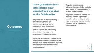 The organizations have
established a clear
organizational structure
for the Collaborative.
They were able to set up a steering
committee responsible for
decision-making comprised of
leaders from each organization.
There is a sense that the steering
committee’s work was crucial
in getting the Collaborative started.
Having the senior leaders involved in the
steering committee also created a sense
of buy-in from the top which was important
to each organization’s investment in
the Collaborative. 10
Outcomes
They also created several
sub-committees devoted to particular
tasks related to the Collaborative’s
program implementation.
Despite the success of creating this
structure, partners expressed a
desire for sub-committees to take
more ownership of projects in order
to free up time at the steering
committee level.
 