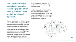 The Collaborative has
established an online
technology platform for
routing referrals based
on their developed
algorithm.
The main success of the platform is that it
is a unified customer-facing product, so
business owners only have to go to one
site and fill out a single questionnaire.
Though the tool is not necessarily seen
as innovative, partners are still getting a
feel for it and expect it to become
increasingly valuable as the collaborative
scales up its use internally and more
partners use it. They also indicated value
in the tool’s ability to simplify the
customer’s process to accessing
needed capital.
Additionally, partners indicated that
the amount of time invested in
figuring out the algorithm for the tool
was necessary, but there were mixed
feelings on whether the return on the
time investment was worth it.
11
 