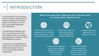 In mid-to-late 2016, Accion, Excelsior
Growth Fund (EGF), and Renaissance
Economic Development Corporation
(REDC), came together to form the
NYC Local Lending Collaborative
(the Collaborative).
The three financial institutions, each
with a successful history and niche,
came together as part of a successful
grant application for JP Morgan Chase’s
PRO Neighborhood initiative.
The purpose of the Collaborative is to
address income inequality by financing
small business owners located in
low-income and highly distressed
neighborhoods.
1 INTRODUCTION
Below are the goals of the Collaborative over a three-year period
from October 2016 to September 2019:
Distribute $14M to 475 small
businesses and aid 1,000 small
business entrepreneurs through
technical business assistance
Integrate financial services
and provide a range of
technical assistance to
targeted neighborhoods
Establish a technology
platform that is the
touchpoint for referrals
Create unified marketing and
outreach into the targeted
neighborhoods, leveraging
existing partnerships
in the community
Ensure that the collective
business assistance
services are tailored to the
business owners in these
targeted neighborhoods
 