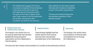 1
The document also includes recommendations to consider as the partnership continues.
The Collaborative engaged TCC Group
to conduct an evaluation of the partnership
in the interim (at the end of year one)
and toward the end of the grant period.
The goals of the interim progress report
were to get a sense of how the partnership
was working, what aspects were
successful, and what can be improved.
Data collection for this report involved
interviews with members of leadership
at each of the partner organizations.
This document shares findings from
the interviews presented in three
thematic buckets:
2
The findings in this section focus on
the working relationship that has been
established among the partner
organizations and the Collaborative’s
internal capacity.
Relationships and
Collaborative Capacity
These findings highlight what has
worked well and what could be
improved when executing the
articulated plans of the Collaborative.
Implementation
The findings in this section share
the perceptions of what has been
accomplished thus far through
the Collaborative.
Outcomes
 