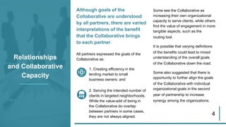 Although goals of the
Collaborative are understood
by all partners, there are varied
interpretations of the benefit
that the Collaborative brings
to each partner.
All partners expressed the goals of the
Collaborative as:Relationships
and Collaborative
Capacity
Some see the Collaborative as
increasing their own organizational
capacity to serve clients, while others
find the value of engagement in more
tangible aspects, such as the
routing tool.
It is possible that varying definitions
of the benefits could lead to mixed
understanding of the overall goals
of the Collaborative down the road.
Some also suggested that there is
opportunity to further align the goals
of the Collaborative with individual
organizational goals in the second
year of partnership to increase
synergy among the organizations.
4
1. Creating efficiency in the
lending market to small
business owners: and
2. Serving the intended number of
clients in targeted neighborhoods.
While the value-add of being in
the Collaborative do overlap
between partners in some cases,
they are not always aligned.
 