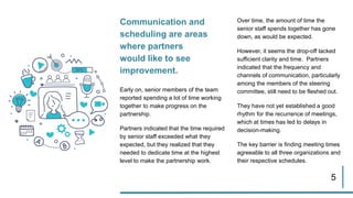 5
Communication and
scheduling are areas
where partners
would like to see
improvement.
Early on, senior members of the team
reported spending a lot of time working
together to make progress on the
partnership.
Partners indicated that the time required
by senior staff exceeded what they
expected, but they realized that they
needed to dedicate time at the highest
level to make the partnership work.
Over time, the amount of time the
senior staff spends together has gone
down, as would be expected.
However, it seems the drop-off lacked
sufficient clarity and time. Partners
indicated that the frequency and
channels of communication, particularly
among the members of the steering
committee, still need to be fleshed out.
They have not yet established a good
rhythm for the recurrence of meetings,
which at times has led to delays in
decision-making.
The key barrier is finding meeting times
agreeable to all three organizations and
their respective schedules.
 