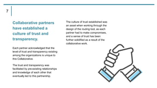 Collaborative partners
have established a
culture of trust and
transparency.
Each partner acknowledged that the
level of trust and transparency existing
among the organizations is unique to
this Collaborative.
The trust and transparency was
facilitated by pre-existing relationships
and knowledge of each other that
eventually led to this partnership.
The culture of trust established was
an asset when working through the
design of the routing tool, as each
partner had to make compromises,
and a sense of trust has been
further solidified as a result of the
collaborative work.
7
 