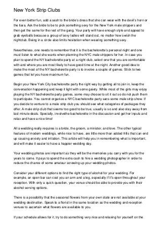 New York Strip Clubs
For even better fun, add a sash to the bride’s dress that she can wear with the devil’s horn or
the tiara. Ask the bride to be to pick something sexy for the New York male strippers and
then get the same for the rest of the gang. Your party will have enough style and appeal to
grab eyeballs because a group of sexy ladies will stand out, no matter how swish the
nightclub. Being in a circle also limits hesitation when wearing something sexy.
Nevertheless, one needs to remember that it is the bachelorette’s personal night and one
must listen to what she wants when planning the NYC male strippers for her. In case you
plan to spend the NY bachelorette party at a night club, select one that you are comfortable
with and where you are most likely to have good time at the night. Another good idea to
make the most of the NY bachelorette party is to involve a couple of games. Stick to two
games that let you have maximum fun.
Begin your New York City bachelorette party the right way by getting all to join in, keep the
conversation happening and keep it light with some gaiety. While most of the girls may enjoy
playing the NY bachelorette party games, some may choose to sit it out so do not push them
to participate. You cannot organize a NYC bachelorette party sans some male strip show. If
you decide to venture to a male strip club you should see what categories of packages they
offer. A male strip club that seems too good to be true, usually is so and also stay away from
last minute deals. Specially, involvethe bachelorette in the discussion and get her inputs and
relax and have a nice time!
All a wedding really requires is a bride, the groom, a minister, and love. The other typical
features of modern weddings, while nice to have, are little more than added frills that can end
up causing anxiety and irritation. This article will help you in remembering what is important,
and will make it easier to have a happier wedding day.
Your wedding photos are important as they will be the memories you carry with you for the
years to come. It pays to spend the extra cash to hire a wedding photographer in order to
reduce the chance of some amateur screwing up your wedding photos.
Consider your different options to find the right type of alcohol for your wedding. For
example, an open bar can cost you an arm and a leg, especially if it's open throughout your
reception. With only a quick question, your venue should be able to provide you with their
alcohol serving options.
There is a possibility that the seasonal flowers from your own state are not available at your
wedding destination. Speak to a florist in the same location as the wedding and reception
venues to ascertain what flowers are available to you.
If your schedule allows for it, try to do something very nice and relaxing for yourself on the
 