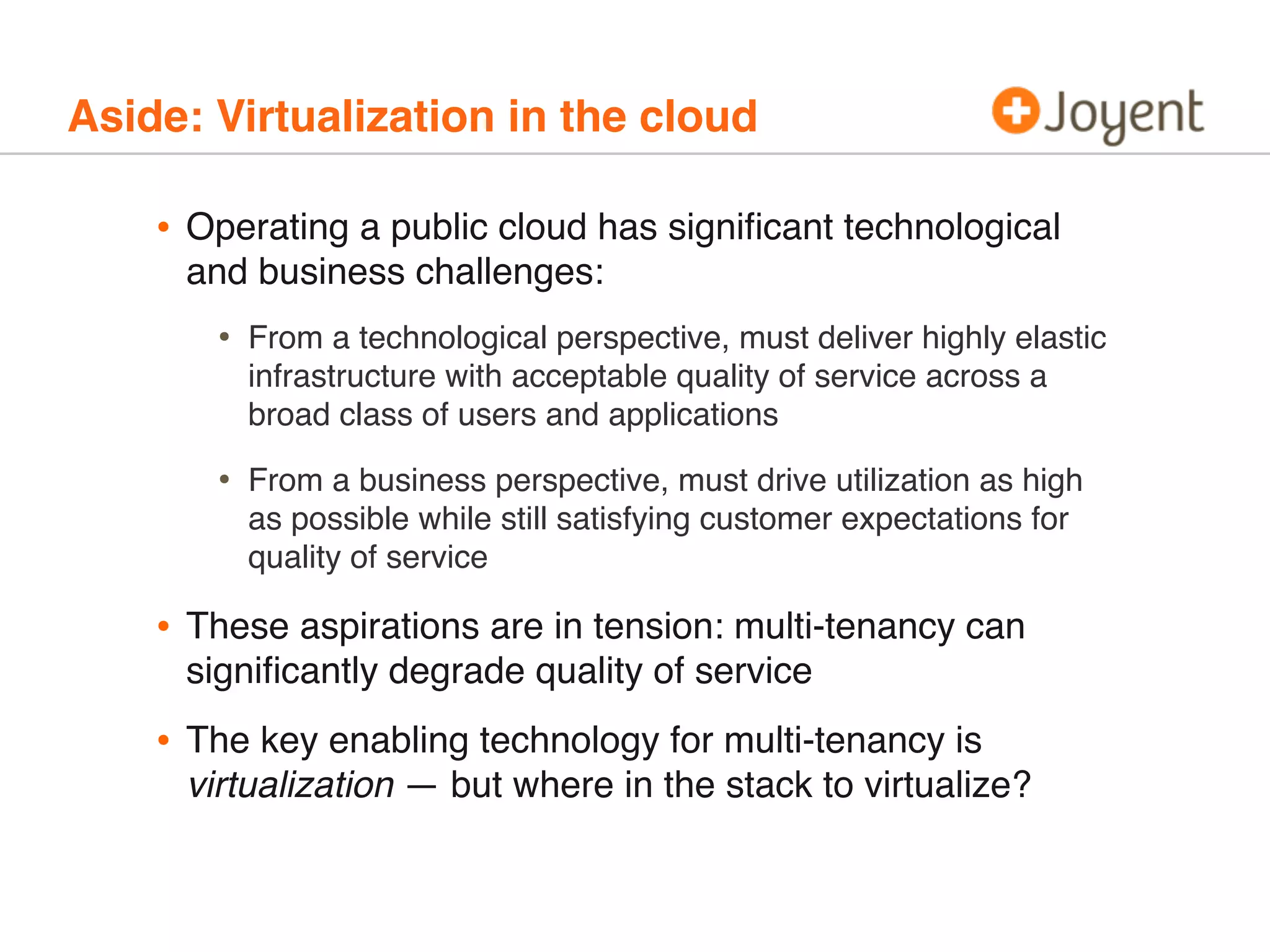 Aside: Virtualization in the cloud

•

Operating a public cloud has signiﬁcant technological
and business challenges:

•

From a technological perspective, must deliver highly elastic
infrastructure with acceptable quality of service across a
broad class of users and applications

•

From a business perspective, must drive utilization as high
as possible while still satisfying customer expectations for
quality of service

•

These aspirations are in tension: multi-tenancy can
signiﬁcantly degrade quality of service

•

The key enabling technology for multi-tenancy is
virtualization — but where in the stack to virtualize?

 