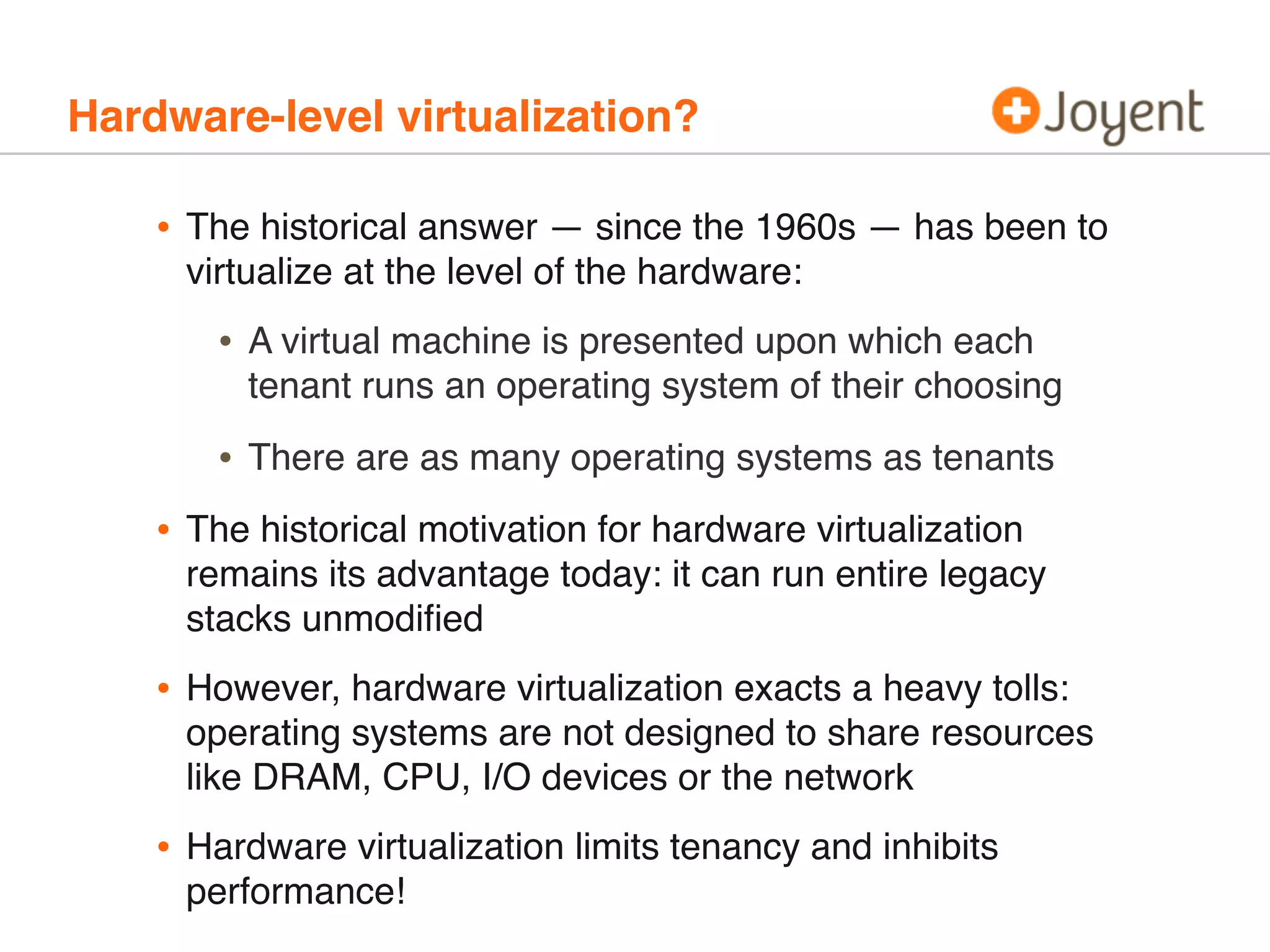Hardware-level virtualization?

•

The historical answer — since the 1960s — has been to
virtualize at the level of the hardware:

•

A virtual machine is presented upon which each
tenant runs an operating system of their choosing

•

There are as many operating systems as tenants

•

The historical motivation for hardware virtualization
remains its advantage today: it can run entire legacy
stacks unmodiﬁed

•

However, hardware virtualization exacts a heavy tolls:
operating systems are not designed to share resources
like DRAM, CPU, I/O devices or the network

•

Hardware virtualization limits tenancy and inhibits
performance!

 