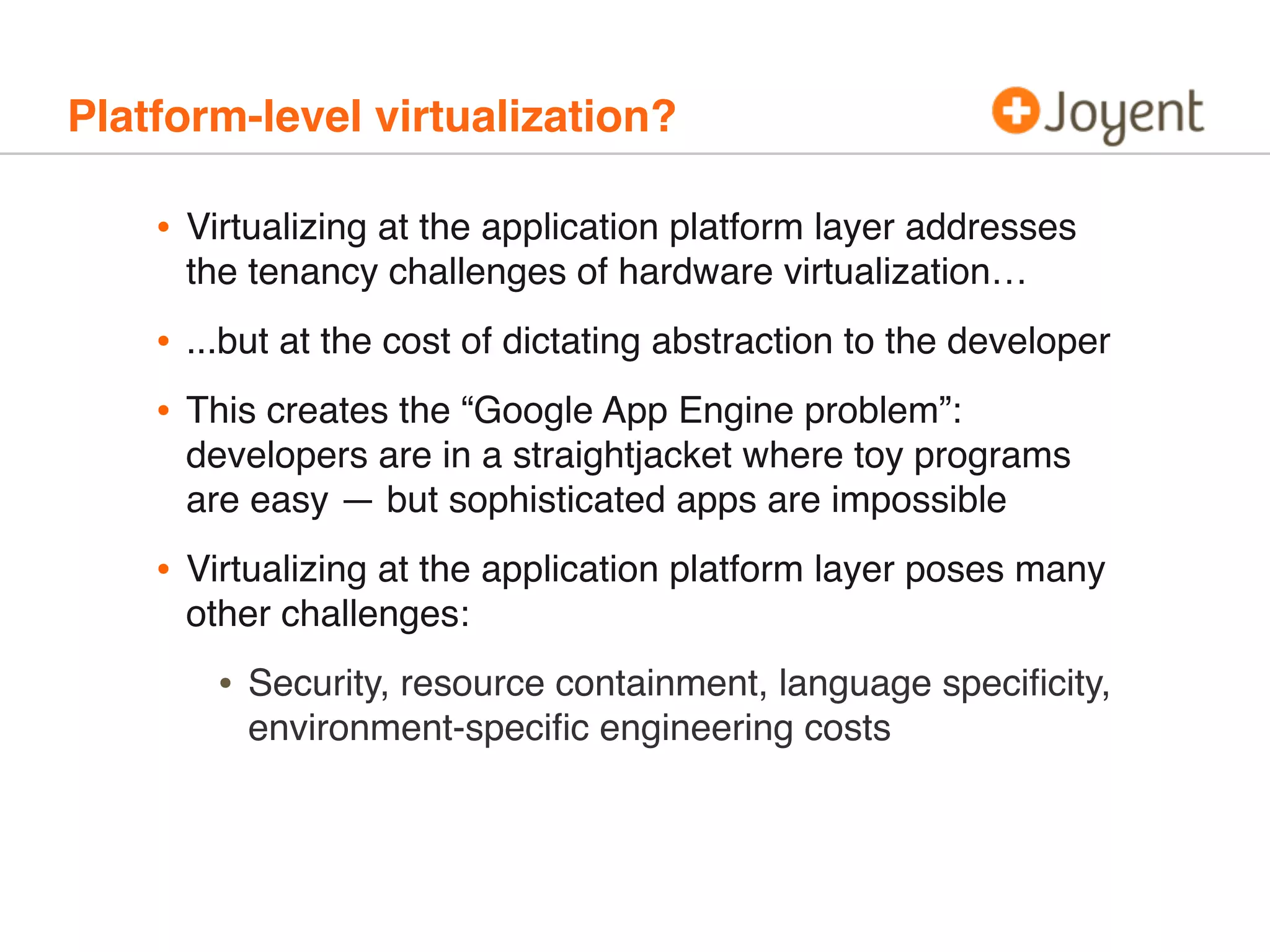 Platform-level virtualization?

•

Virtualizing at the application platform layer addresses
the tenancy challenges of hardware virtualization…

•
•

...but at the cost of dictating abstraction to the developer

•

Virtualizing at the application platform layer poses many
other challenges:

This creates the “Google App Engine problem”:
developers are in a straightjacket where toy programs
are easy — but sophisticated apps are impossible

•

Security, resource containment, language speciﬁcity,
environment-speciﬁc engineering costs

 