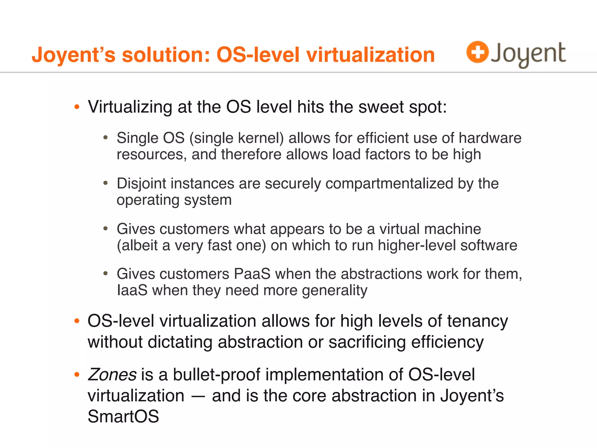 Joyent’s solution: OS-level virtualization

•

Virtualizing at the OS level hits the sweet spot:

•

Single OS (single kernel) allows for efﬁcient use of hardware
resources, and therefore allows load factors to be high

•

Disjoint instances are securely compartmentalized by the
operating system

•

Gives customers what appears to be a virtual machine
(albeit a very fast one) on which to run higher-level software

•

Gives customers PaaS when the abstractions work for them,
IaaS when they need more generality

•

OS-level virtualization allows for high levels of tenancy
without dictating abstraction or sacriﬁcing efﬁciency

•

Zones is a bullet-proof implementation of OS-level
virtualization — and is the core abstraction in Joyent’s
SmartOS

 