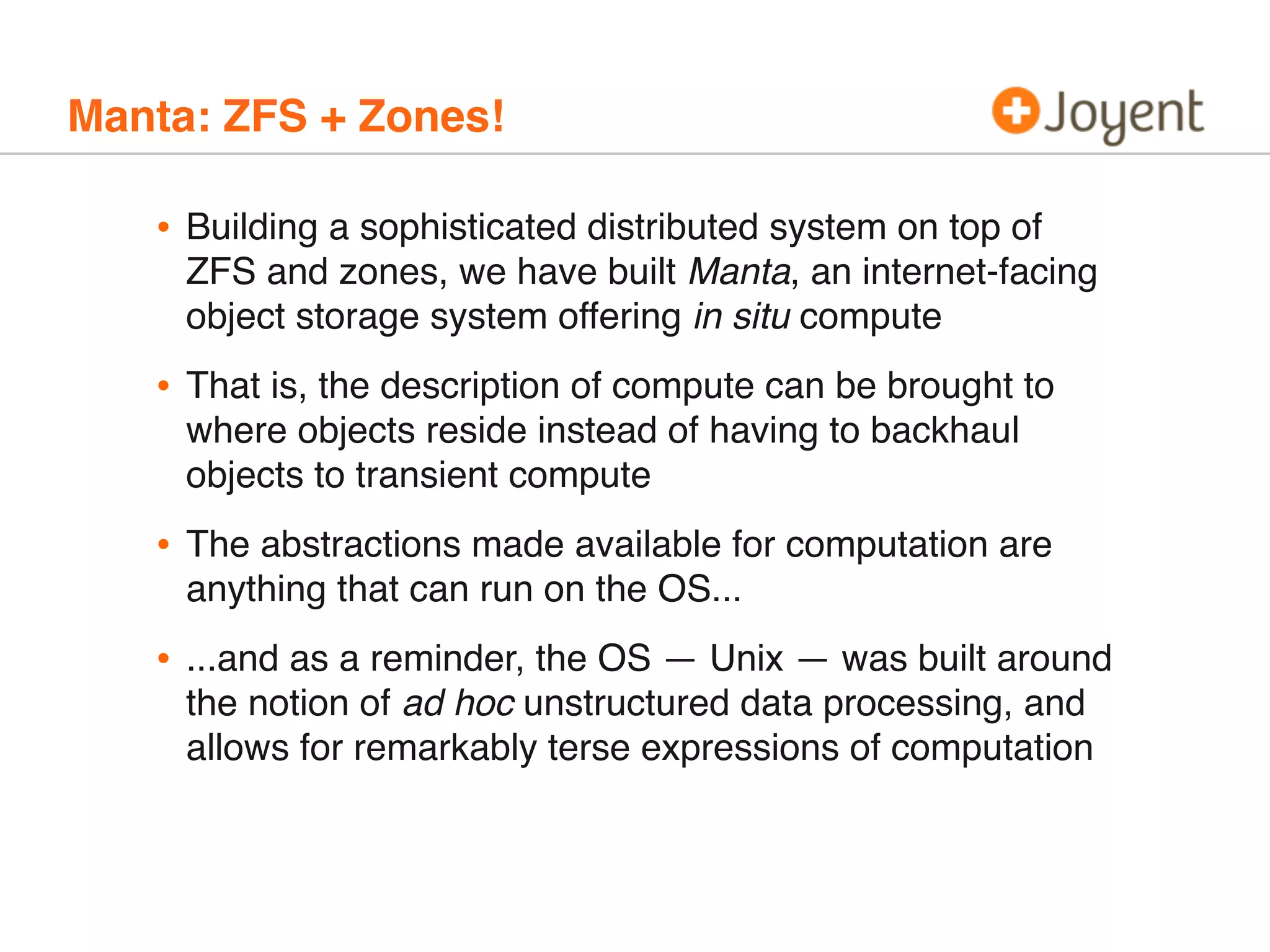 Manta: ZFS + Zones!

•

Building a sophisticated distributed system on top of
ZFS and zones, we have built Manta, an internet-facing
object storage system offering in situ compute

•

That is, the description of compute can be brought to
where objects reside instead of having to backhaul
objects to transient compute

•

The abstractions made available for computation are
anything that can run on the OS...

•

...and as a reminder, the OS — Unix — was built around
the notion of ad hoc unstructured data processing, and
allows for remarkably terse expressions of computation

 