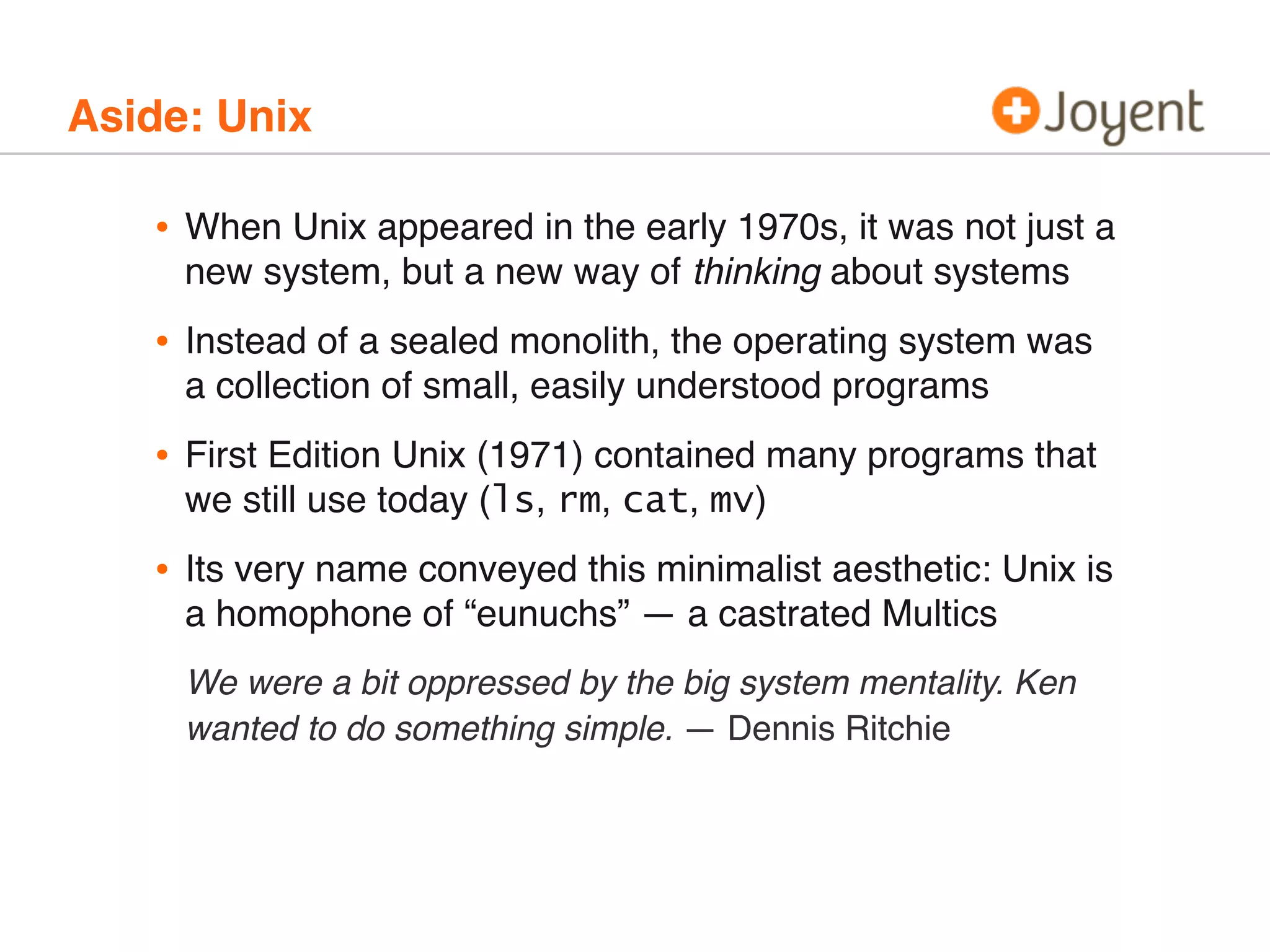 Aside: Unix

•

When Unix appeared in the early 1970s, it was not just a
new system, but a new way of thinking about systems

•

Instead of a sealed monolith, the operating system was
a collection of small, easily understood programs

•

First Edition Unix (1971) contained many programs that
we still use today (ls, rm, cat, mv)

•

Its very name conveyed this minimalist aesthetic: Unix is
a homophone of “eunuchs” — a castrated Multics
We were a bit oppressed by the big system mentality. Ken
wanted to do something simple. — Dennis Ritchie

 